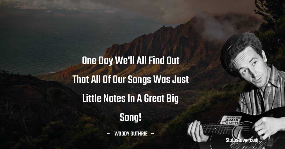 Woody Guthrie Quotes - One day we'll all find out that all of our songs was just little notes in a great big song!